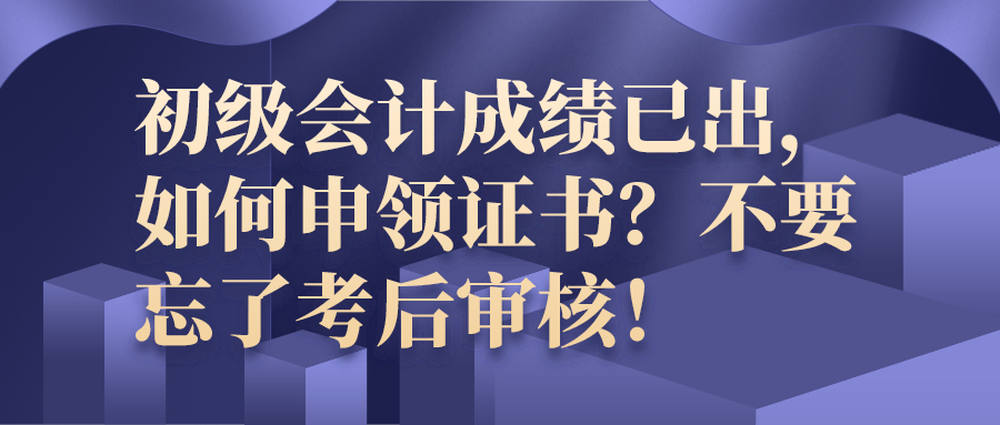 初级会计成绩已出，如何申领证书？不要忘了考后审核！