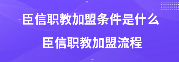 臣信职教加盟条件是什么 臣信职教加盟流程