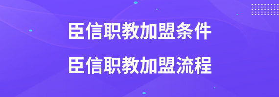 臣信职教加盟条件 臣信职教加盟流程