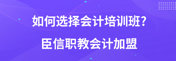 如何选择会计培训班?臣信职教会计加盟